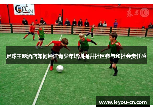 足球主题酒店如何通过青少年培训提升社区参与和社会责任感